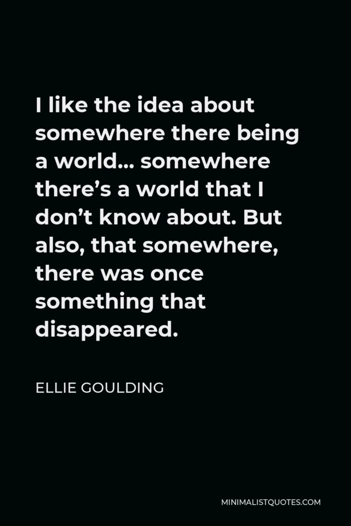 Ellie Goulding Quote - I like the idea about somewhere there being a world… somewhere there’s a world that I don’t know about. But also, that somewhere, there was once something that disappeared.