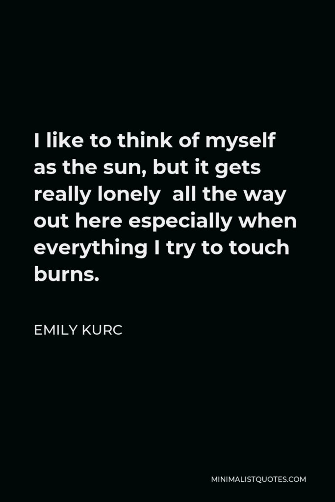 Emily Kurc Quote - I like to think of myself as the sun, but it gets really lonely all the way out here especially when everything I try to touch burns.