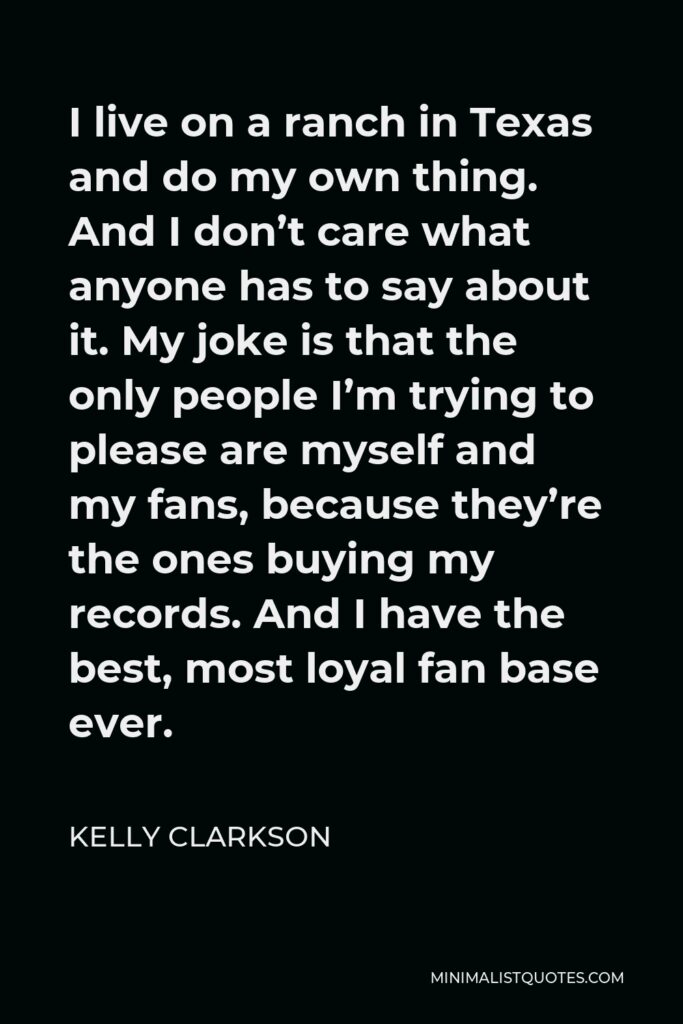 Kelly Clarkson Quote - I live on a ranch in Texas and do my own thing. And I don’t care what anyone has to say about it. My joke is that the only people I’m trying to please are myself and my fans, because they’re the ones buying my records. And I have the best, most loyal fan base ever.