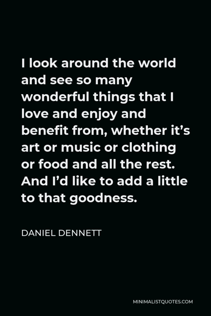 Daniel Dennett Quote - I look around the world and see so many wonderful things that I love and enjoy and benefit from, whether it’s art or music or clothing or food and all the rest. And I’d like to add a little to that goodness.