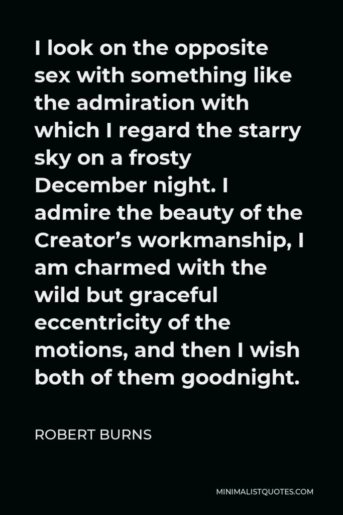 Robert Burns Quote - I look on the opposite sex with something like the admiration with which I regard the starry sky on a frosty December night. I admire the beauty of the Creator’s workmanship, I am charmed with the wild but graceful eccentricity of the motions, and then I wish both of them goodnight.