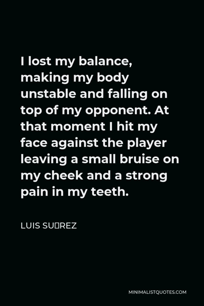 Luis Suárez Quote - I lost my balance, making my body unstable and falling on top of my opponent. At that moment I hit my face against the player leaving a small bruise on my cheek and a strong pain in my teeth.