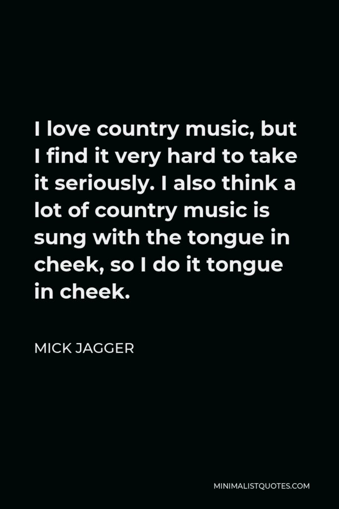Mick Jagger Quote - I love country music, but I find it very hard to take it seriously. I also think a lot of country music is sung with the tongue in cheek, so I do it tongue in cheek.