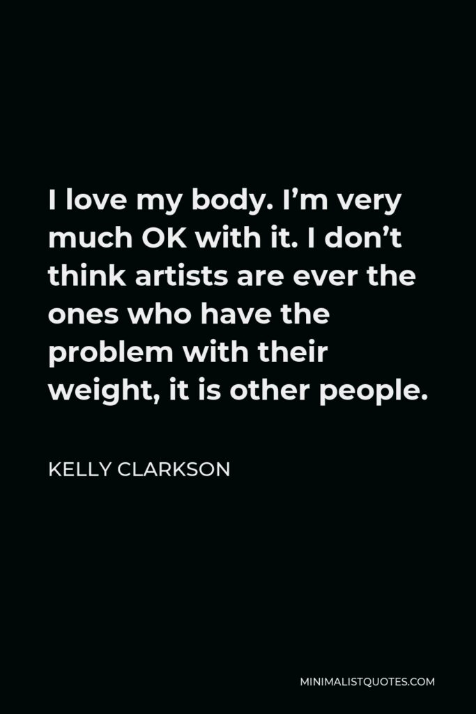 Kelly Clarkson Quote - I love my body. I’m very much OK with it. I don’t think artists are ever the ones who have the problem with their weight, it is other people.
