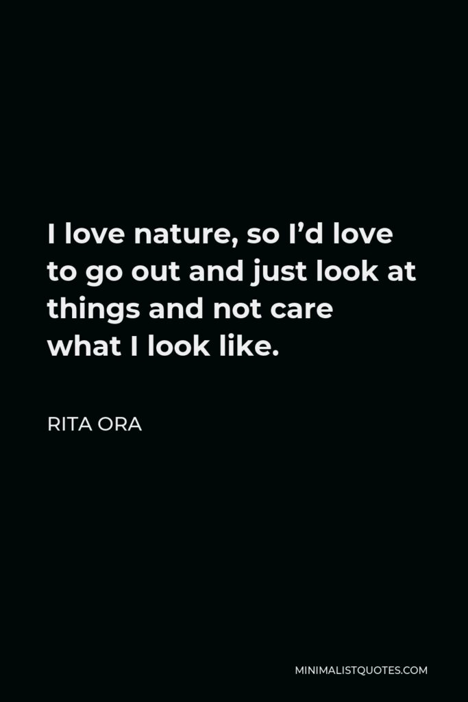 Rita Ora Quote - I love nature, so I’d love to go out and just look at things and not care what I look like.