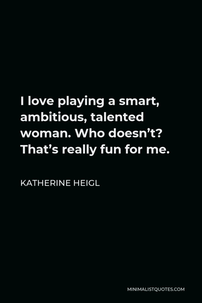 Katherine Heigl Quote - I love playing a smart, ambitious, talented woman. Who doesn’t? That’s really fun for me.