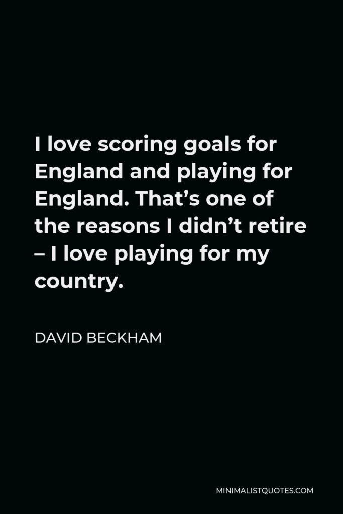 David Beckham Quote - I love scoring goals for England and playing for England. That’s one of the reasons I didn’t retire – I love playing for my country.
