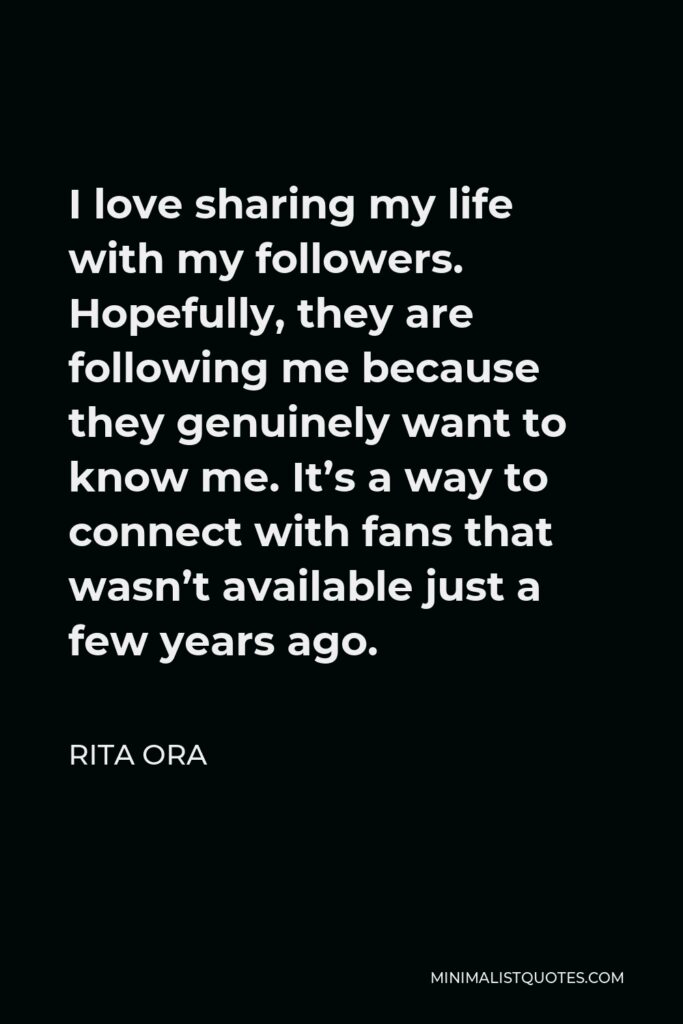 Rita Ora Quote - I love sharing my life with my followers. Hopefully, they are following me because they genuinely want to know me. It’s a way to connect with fans that wasn’t available just a few years ago.
