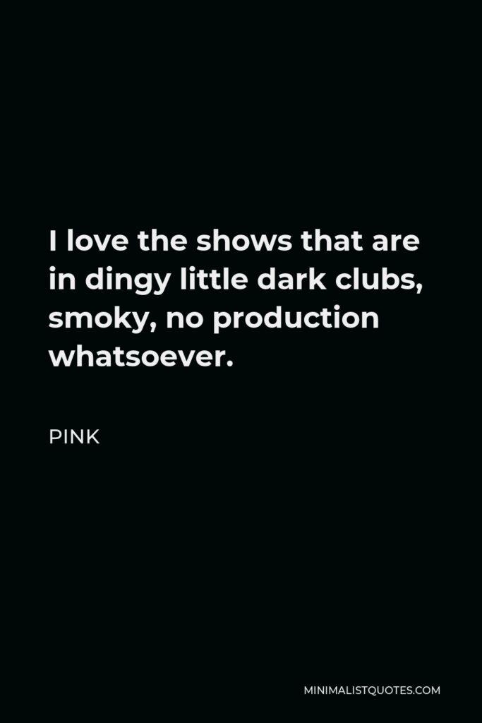 Pink Quote - I love the shows that are in dingy little dark clubs, smoky, no production whatsoever.