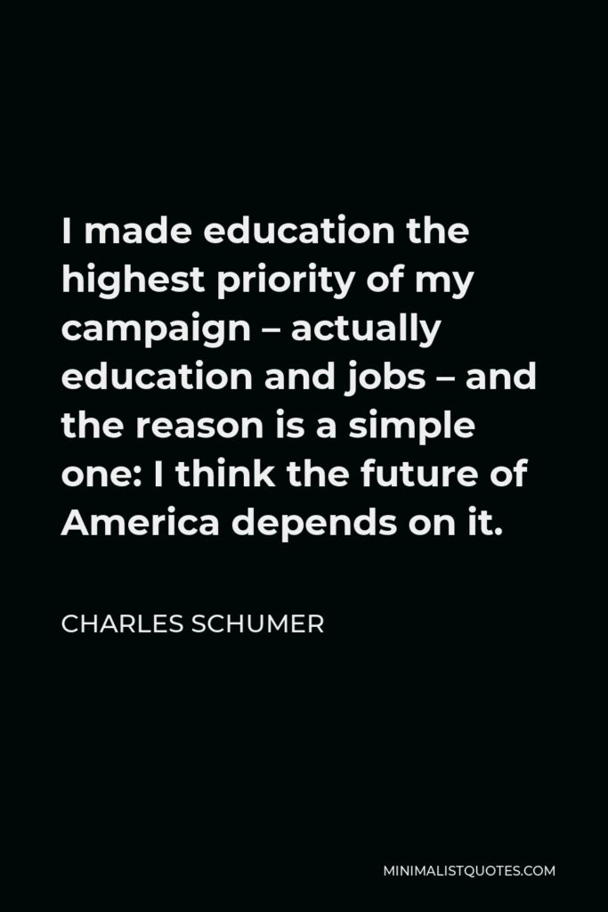 Charles Schumer Quote - I made education the highest priority of my campaign – actually education and jobs – and the reason is a simple one: I think the future of America depends on it.