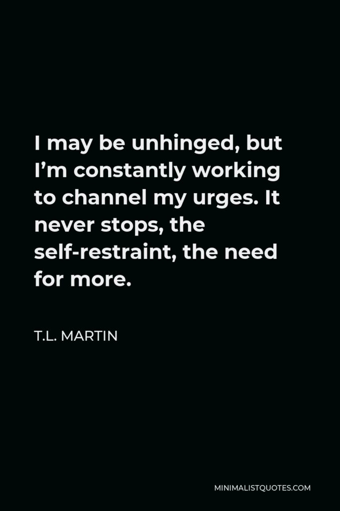T.L. Martin Quote - I may be unhinged, but I’m constantly working to channel my urges. It never stops, the self-restraint, the need for more.