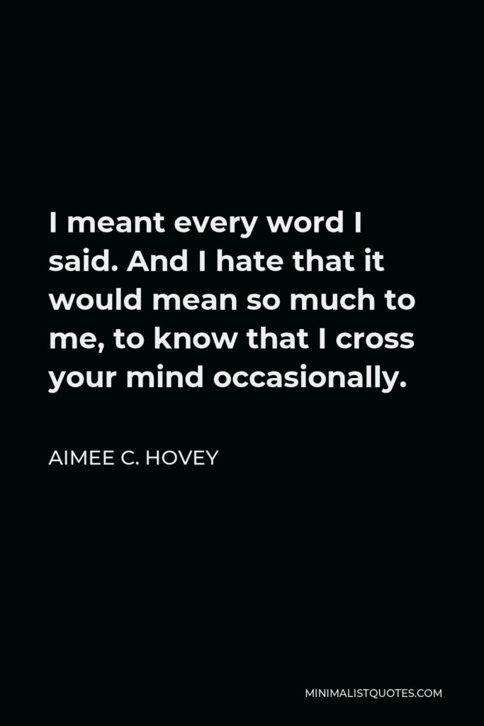Aimee C. Hovey Quote - I meant every word I said. And I hate that it would mean so much to me, to know that I cross your mind occasionally.
