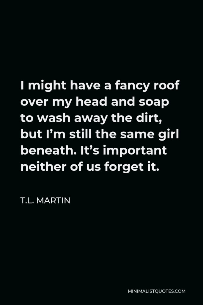 T.L. Martin Quote - I might have a fancy roof over my head and soap to wash away the dirt, but I’m still the same girl beneath. It’s important neither of us forget it.