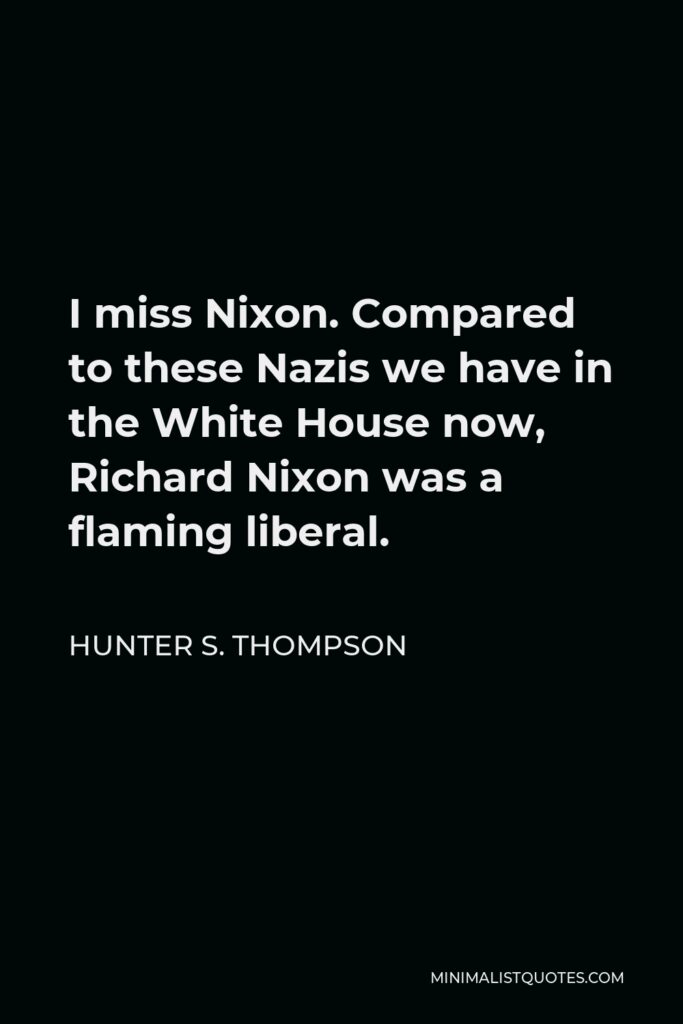 Hunter S. Thompson Quote - I miss Nixon. Compared to these Nazis we have in the White House now, Richard Nixon was a flaming liberal.