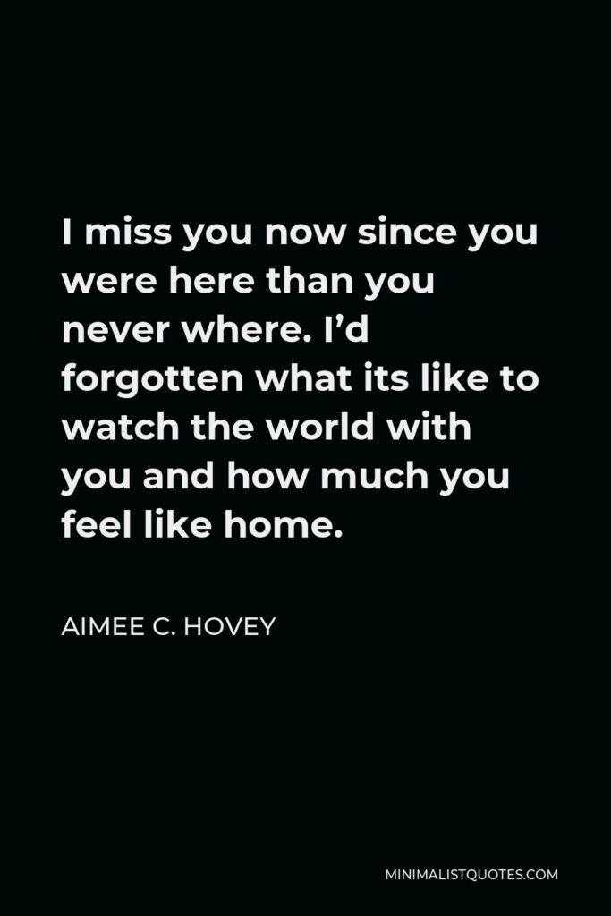 Aimee C. Hovey Quote - I miss you now since you were here than you never where. I’d forgotten what its like to watch the world with you and how much you feel like home.