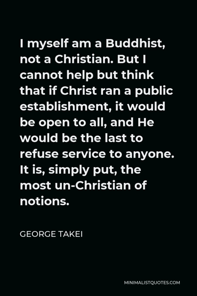George Takei Quote - I myself am a Buddhist, not a Christian. But I cannot help but think that if Christ ran a public establishment, it would be open to all, and He would be the last to refuse service to anyone. It is, simply put, the most un-Christian of notions.