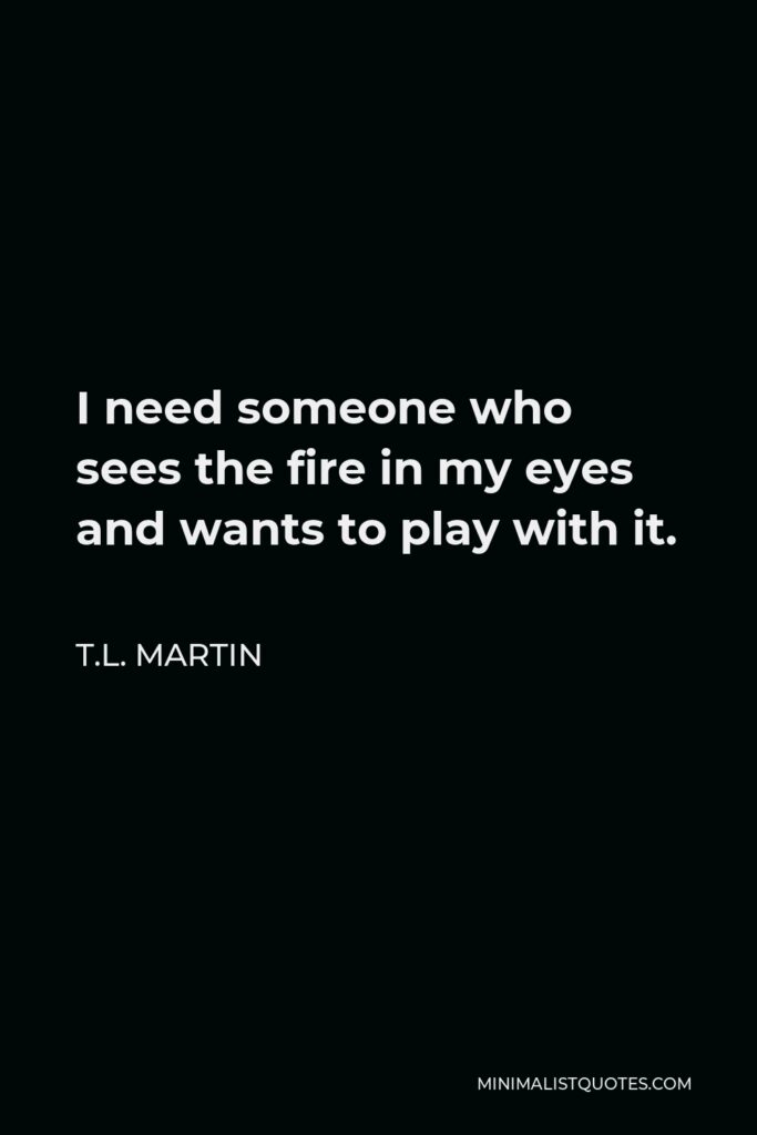 T.L. Martin Quote - I need someone who sees the fire in my eyes and wants to play with it.