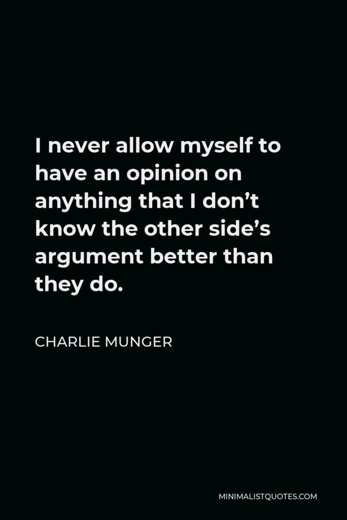 Charlie Munger Quote - I never allow myself to have an opinion on anything that I don’t know the other side’s argument better than they do.