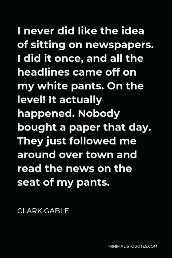 Clark Gable Quote - I never did like the idea of sitting on newspapers. I did it once, and all the headlines came off on my white pants. On the level! It actually happened. Nobody bought a paper that day. They just followed me around over town and read the news on the seat of my pants.
