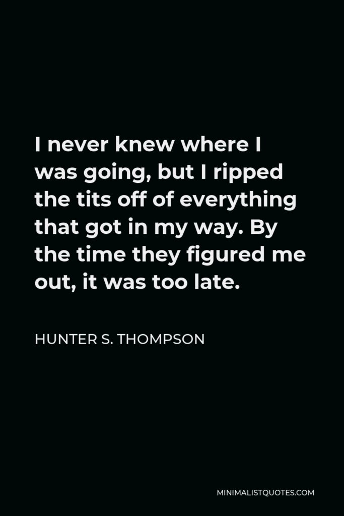 Hunter S. Thompson Quote - I never knew where I was going, but I ripped the tits off of everything that got in my way. By the time they figured me out, it was too late.