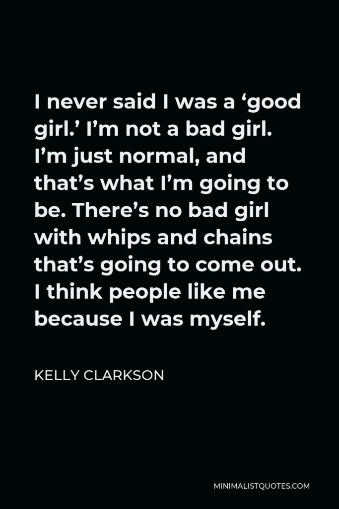Kelly Clarkson Quote - I never said I was a ‘good girl.’ I’m not a bad girl. I’m just normal, and that’s what I’m going to be. There’s no bad girl with whips and chains that’s going to come out. I think people like me because I was myself.