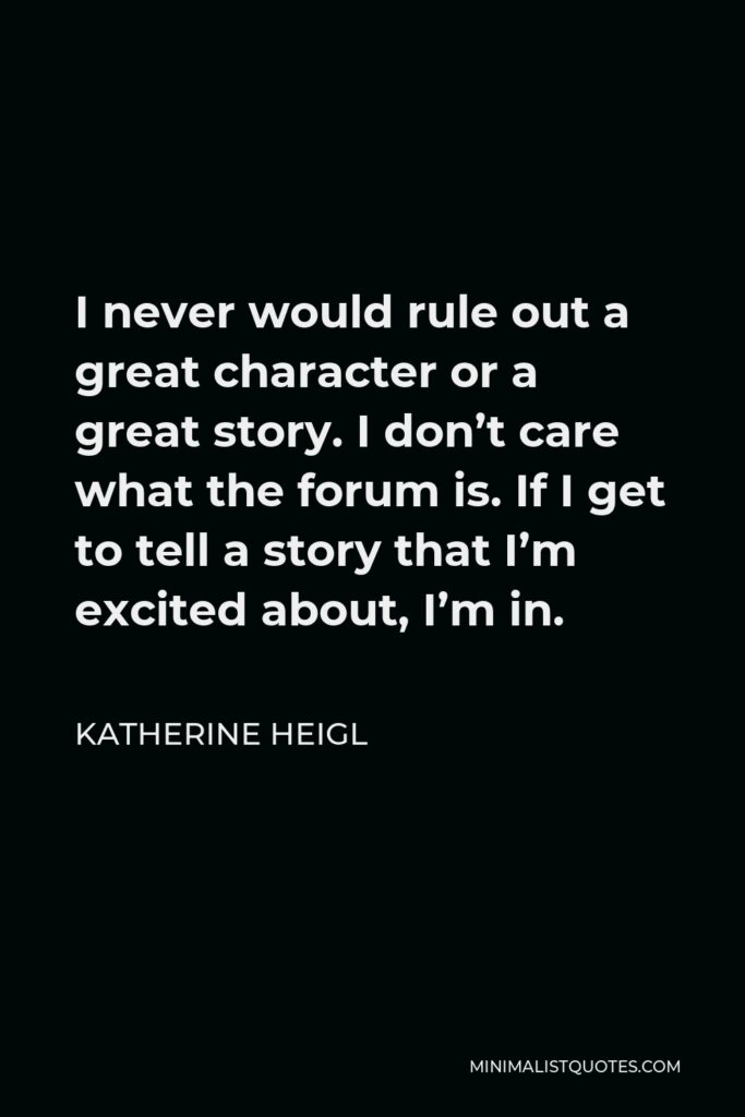 Katherine Heigl Quote - I never would rule out a great character or a great story. I don’t care what the forum is. If I get to tell a story that I’m excited about, I’m in.