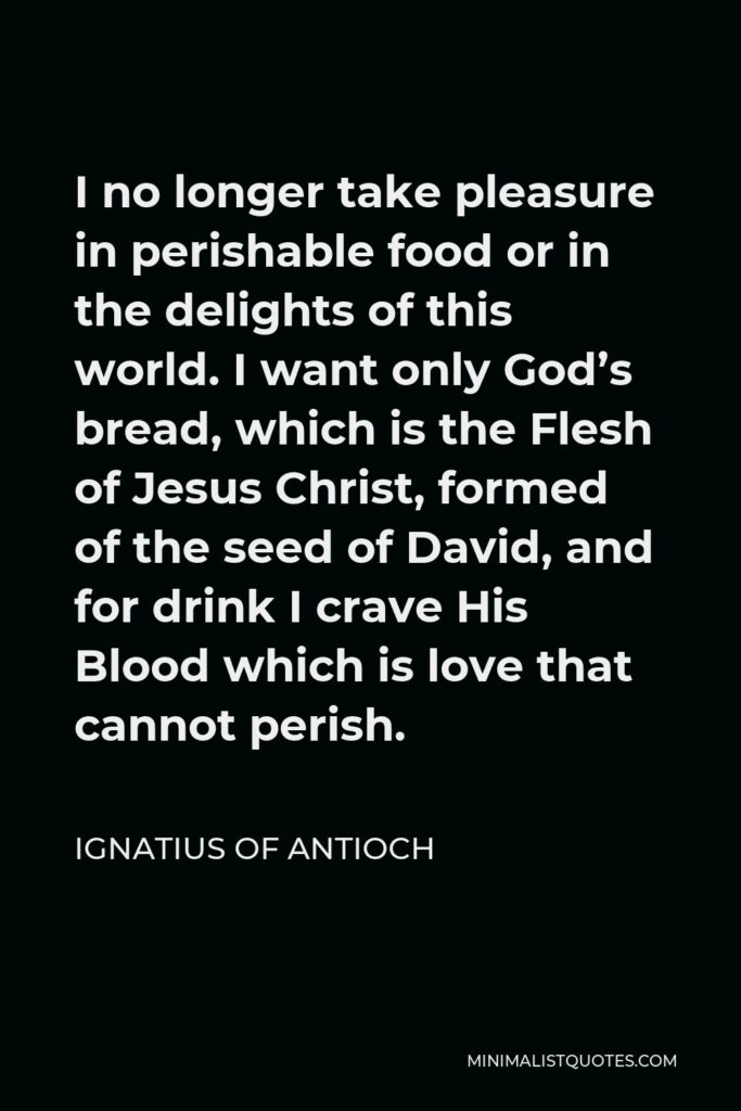 Ignatius of Antioch Quote - I no longer take pleasure in perishable food or in the delights of this world. I want only God’s bread, which is the Flesh of Jesus Christ, formed of the seed of David, and for drink I crave His Blood which is love that cannot perish.