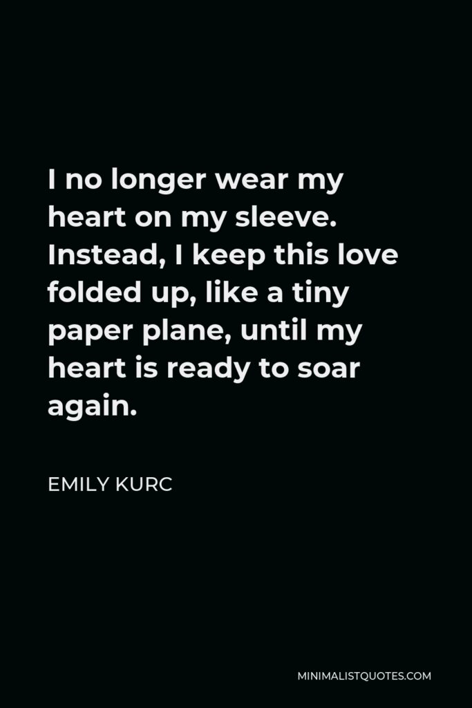 Emily Kurc Quote - I no longer wear my heart on my sleeve. Instead, I keep this love folded up, like a tiny paper plane, until my heart is ready to soar again.