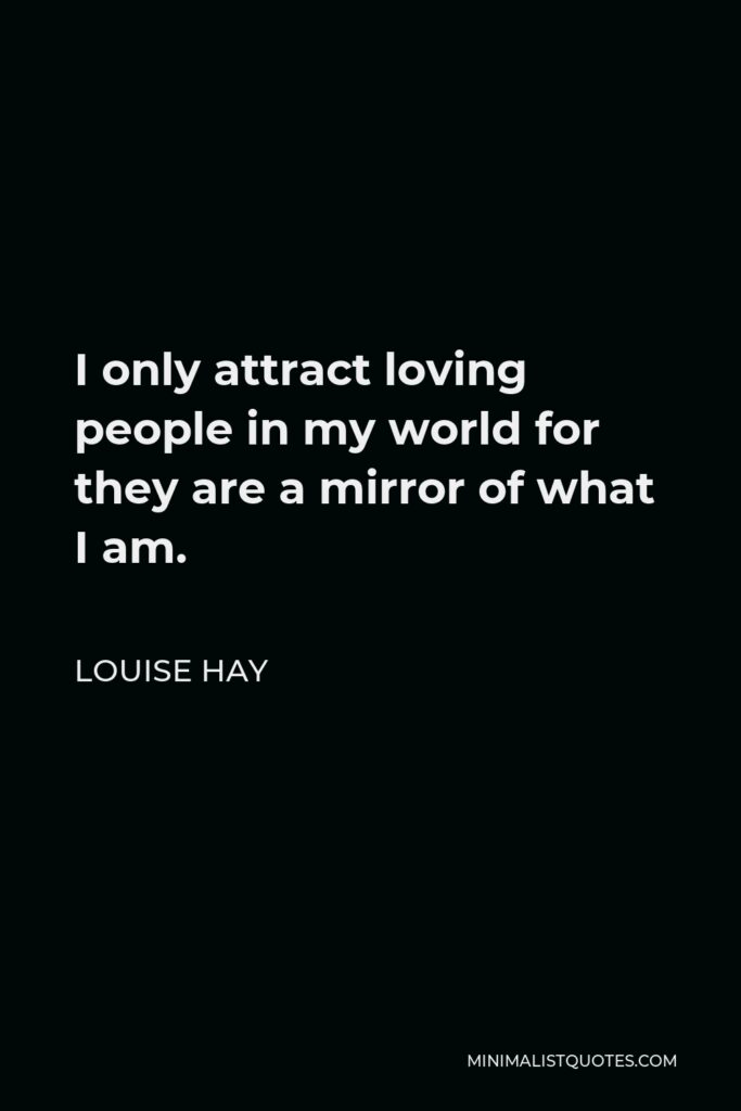 Louise Hay Quote - I only attract loving people in my world for they are a mirror of what I am.