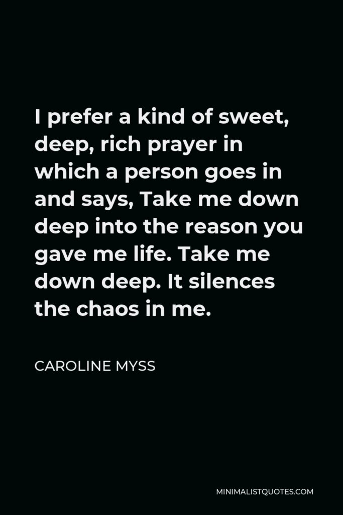 Caroline Myss Quote - I prefer a kind of sweet, deep, rich prayer in which a person goes in and says, Take me down deep into the reason you gave me life. Take me down deep. It silences the chaos in me.