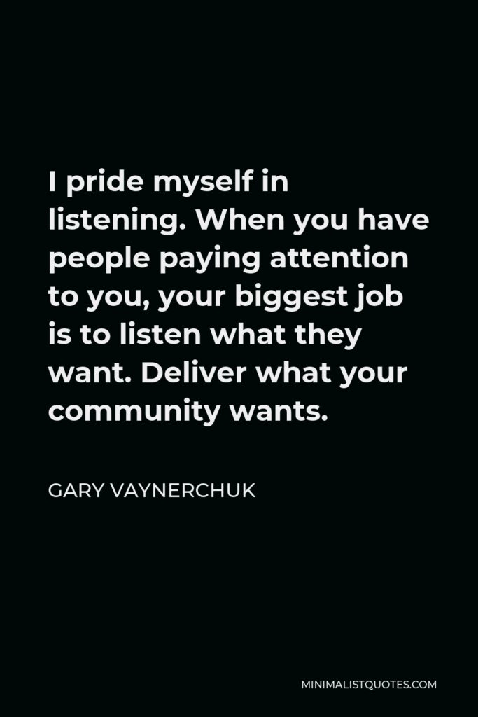Gary Vaynerchuk Quote - I pride myself in listening. When you have people paying attention to you, your biggest job is to listen what they want. Deliver what your community wants.