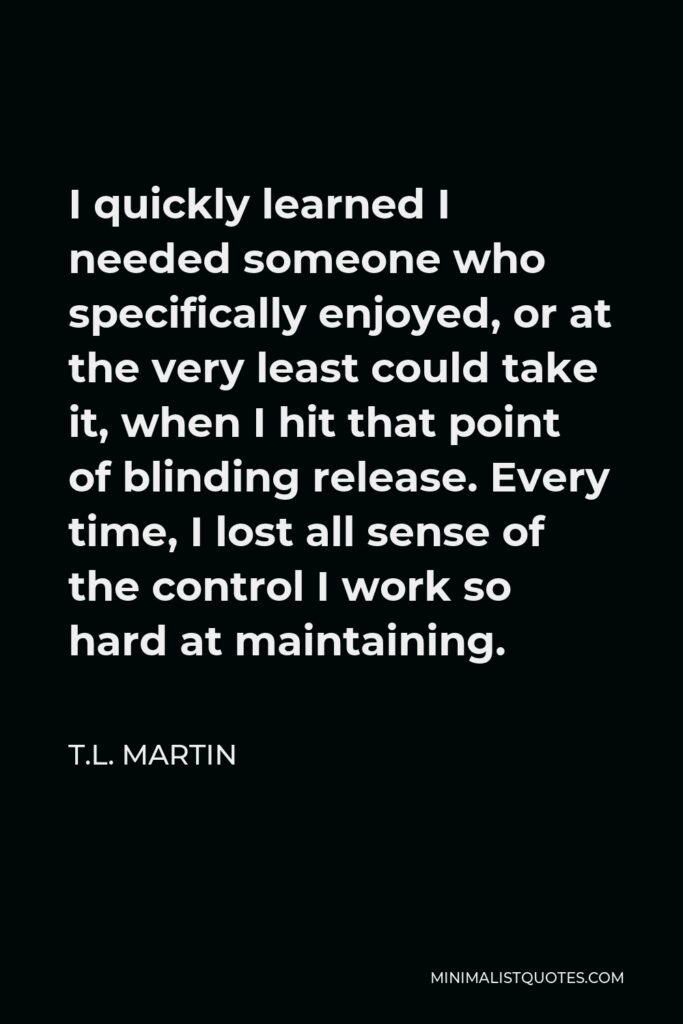 T.L. Martin Quote - I quickly learned I needed someone who specifically enjoyed, or at the very least could take it, when I hit that point of blinding release. Every time, I lost all sense of the control I work so hard at maintaining.