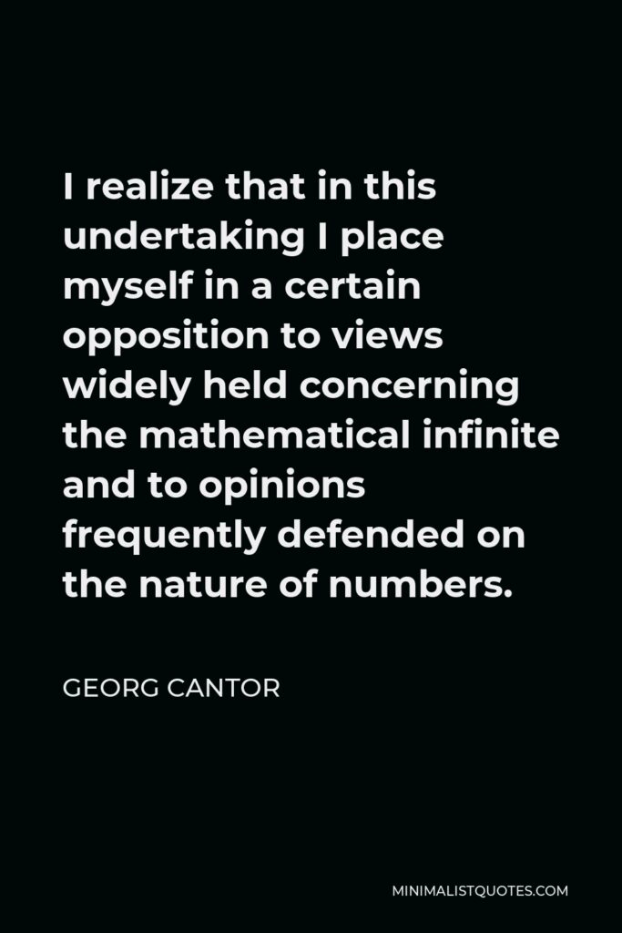 Georg Cantor Quote - I realize that in this undertaking I place myself in a certain opposition to views widely held concerning the mathematical infinite and to opinions frequently defended on the nature of numbers.