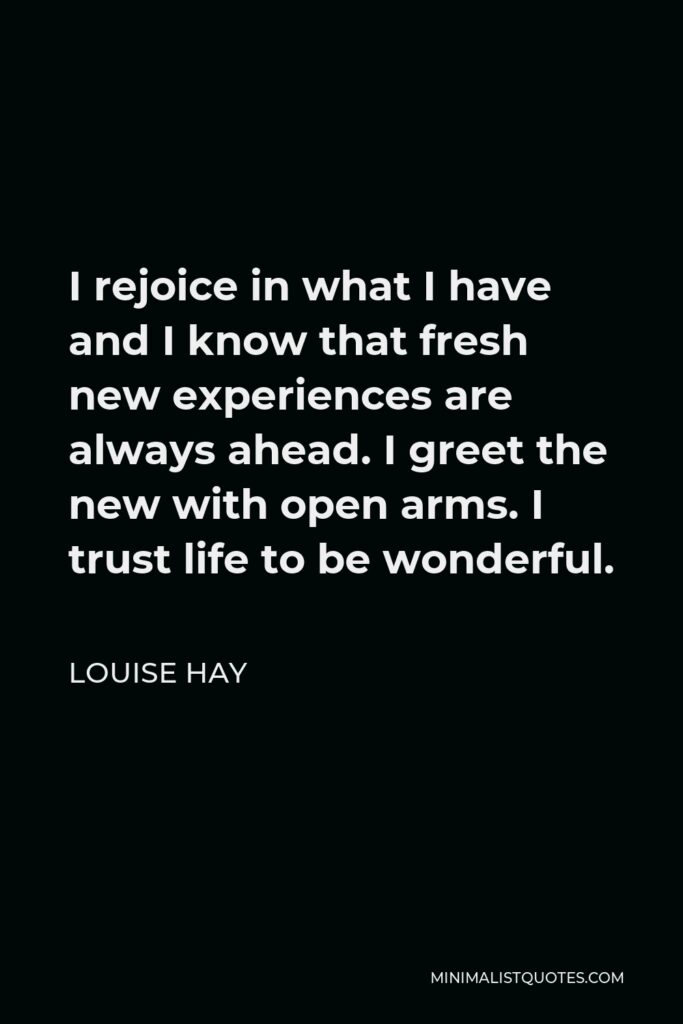 Louise Hay Quote - I rejoice in what I have and I know that fresh new experiences are always ahead. I greet the new with open arms. I trust life to be wonderful.