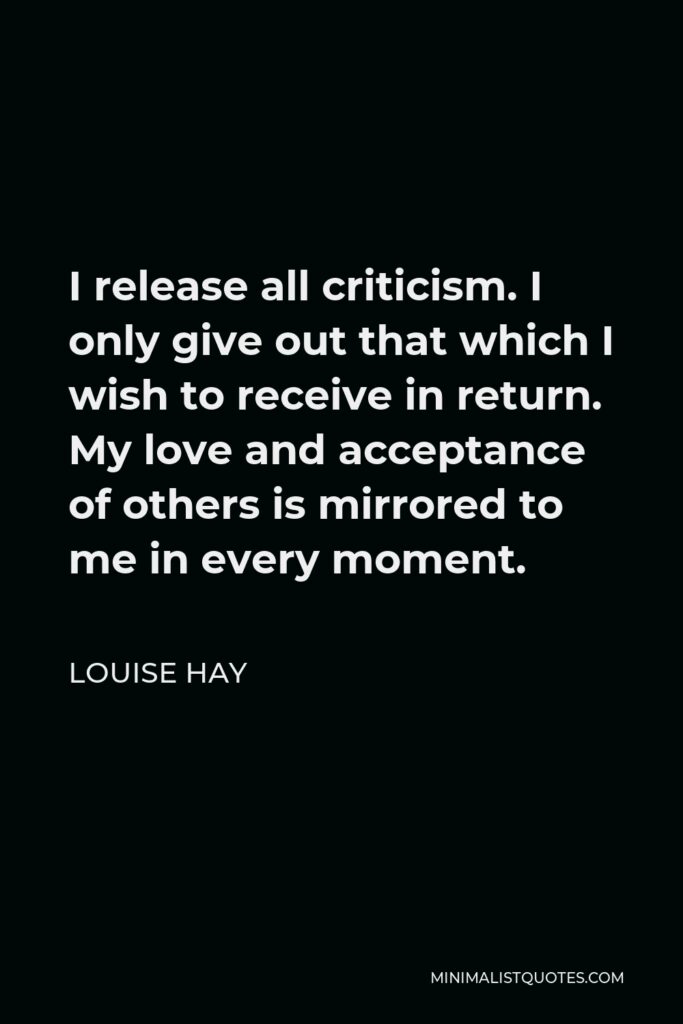 Louise Hay Quote - I release all criticism. I only give out that which I wish to receive in return. My love and acceptance of others is mirrored to me in every moment.