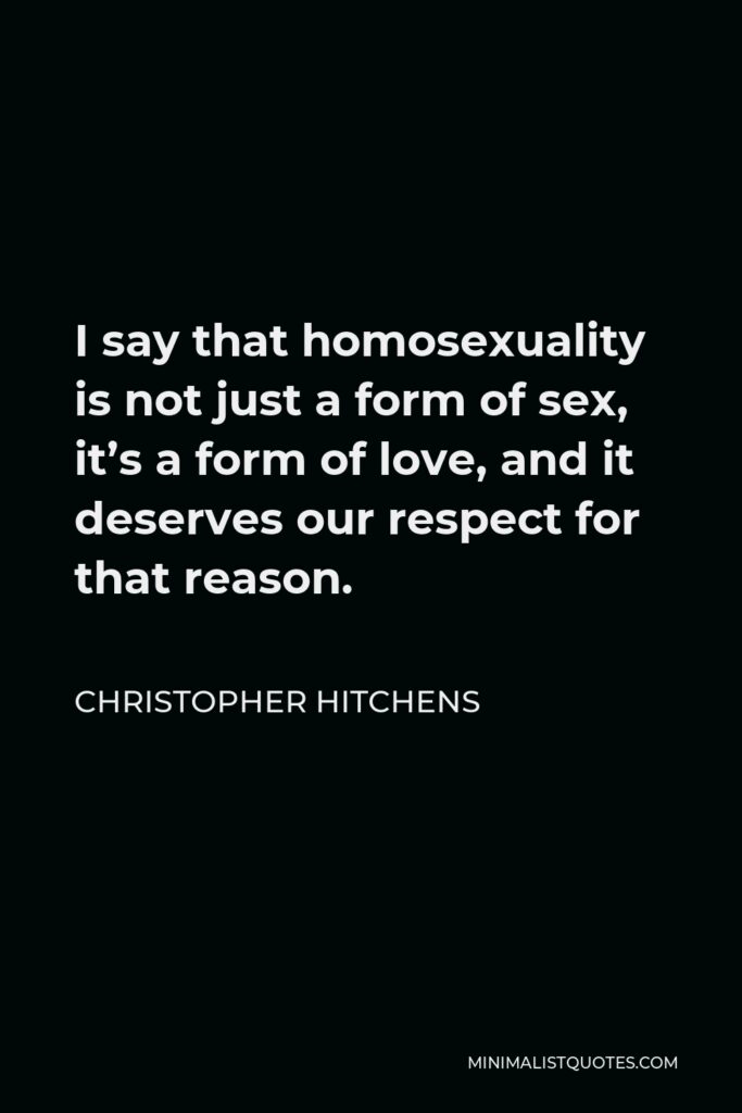 Christopher Hitchens Quote - I say that homosexuality is not just a form of sex, it’s a form of love, and it deserves our respect for that reason.