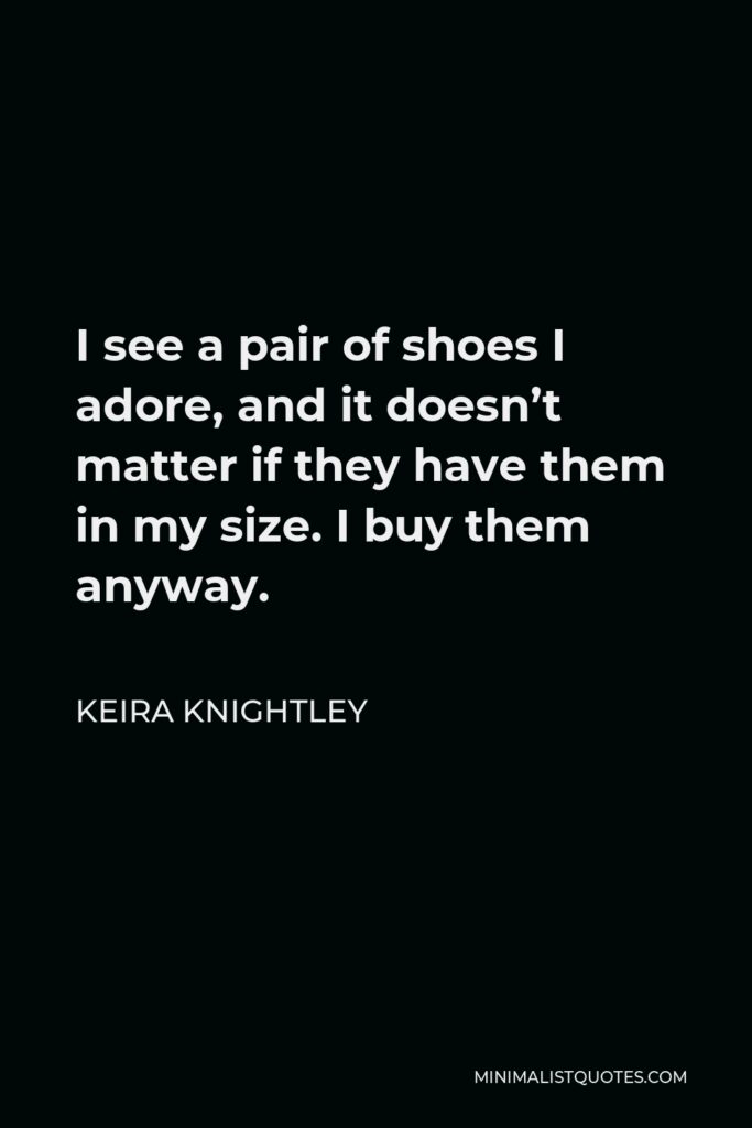 Keira Knightley Quote - I see a pair of shoes I adore, and it doesn’t matter if they have them in my size. I buy them anyway.