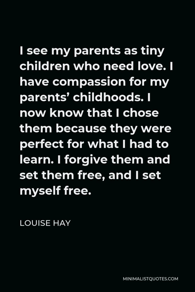 Louise Hay Quote - I see my parents as tiny children who need love. I have compassion for my parents’ childhoods. I now know that I chose them because they were perfect for what I had to learn. I forgive them and set them free, and I set myself free.