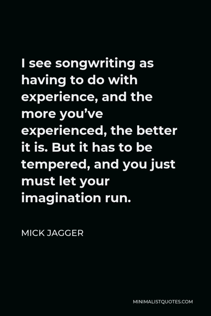 Mick Jagger Quote - I see songwriting as having to do with experience, and the more you’ve experienced, the better it is. But it has to be tempered, and you just must let your imagination run.