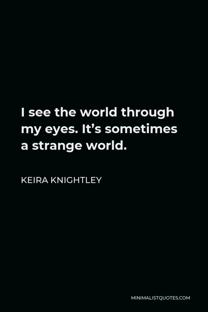 Keira Knightley Quote - I see the world through my eyes. It’s sometimes a strange world.