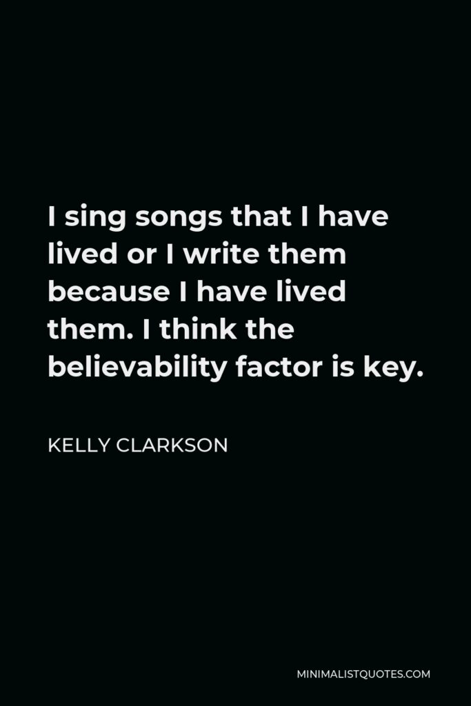 Kelly Clarkson Quote - I sing songs that I have lived or I write them because I have lived them. I think the believability factor is key.