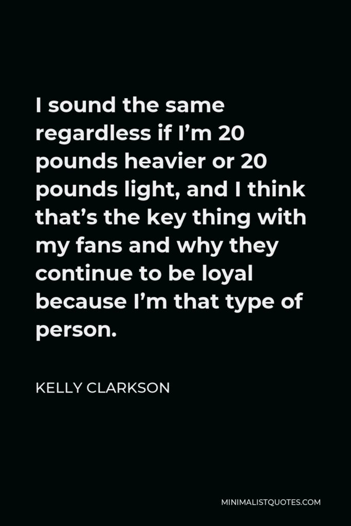 Kelly Clarkson Quote - I sound the same regardless if I’m 20 pounds heavier or 20 pounds light, and I think that’s the key thing with my fans and why they continue to be loyal because I’m that type of person.