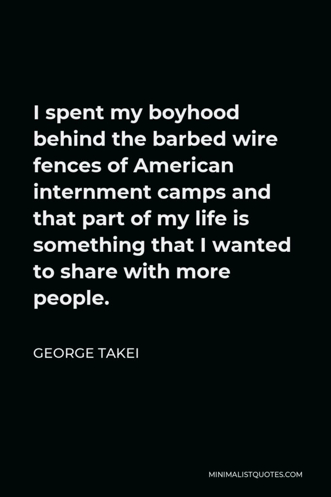 George Takei Quote - I spent my boyhood behind the barbed wire fences of American internment camps and that part of my life is something that I wanted to share with more people.