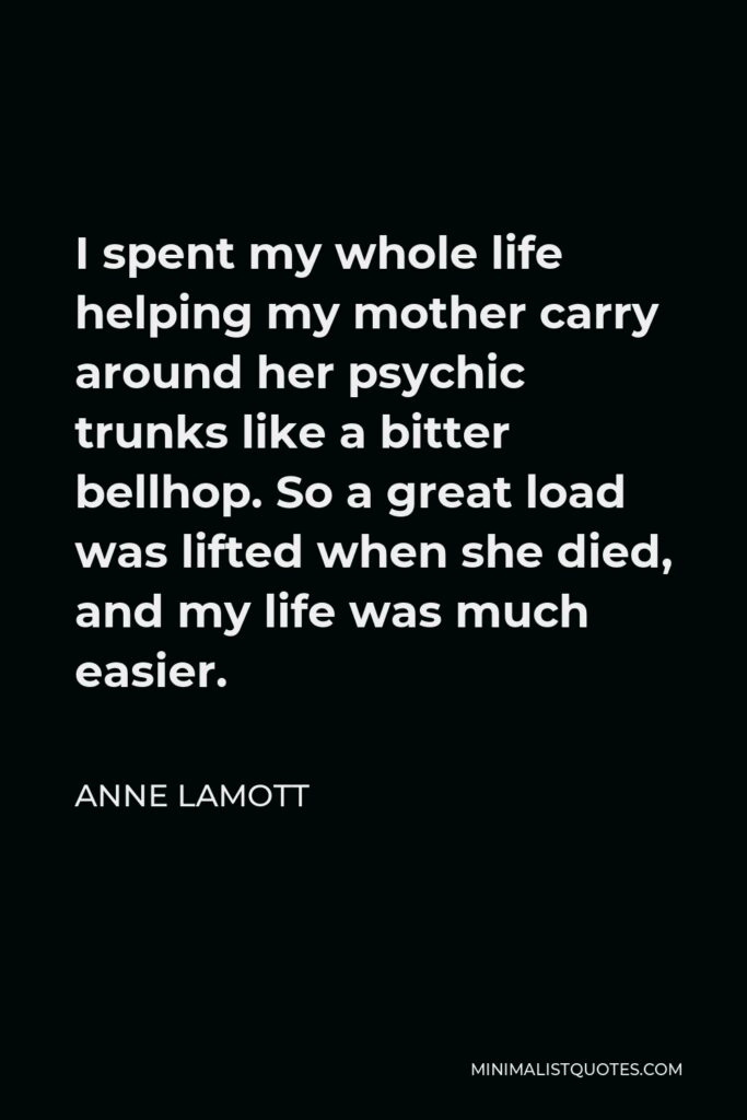 Anne Lamott Quote - I spent my whole life helping my mother carry around her psychic trunks like a bitter bellhop. So a great load was lifted when she died, and my life was much easier.