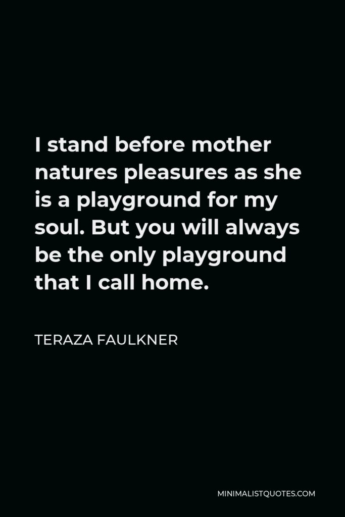Teraza Faulkner Quote - I stand before mother natures pleasures as she is a playground for my soul. But you will always be the only playground that I call home.