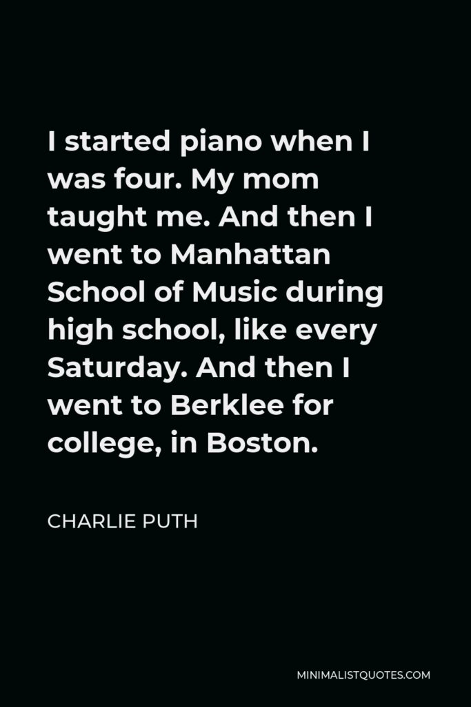 Charlie Puth Quote - I started piano when I was four. My mom taught me. And then I went to Manhattan School of Music during high school, like every Saturday. And then I went to Berklee for college, in Boston.