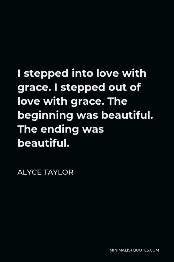 Alyce Taylor Quote - I stepped into love with grace. I stepped out of love with grace. The beginning was beautiful. The ending was beautiful.