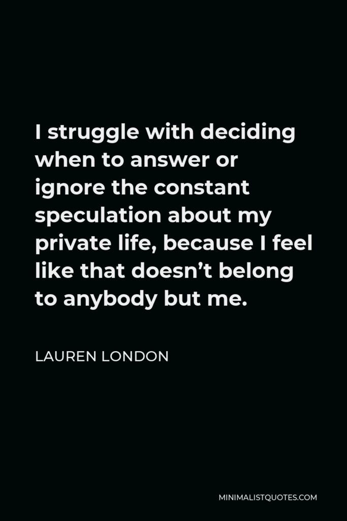 Lauren London Quote - I struggle with deciding when to answer or ignore the constant speculation about my private life, because I feel like that doesn’t belong to anybody but me.