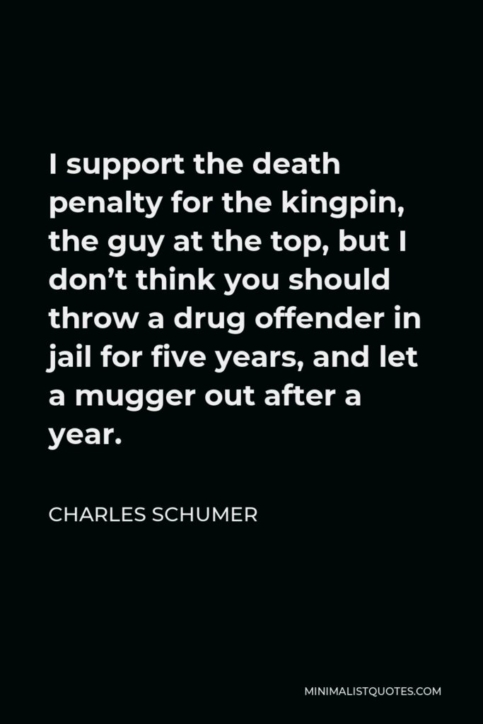 Charles Schumer Quote - I support the death penalty for the kingpin, the guy at the top, but I don’t think you should throw a drug offender in jail for five years, and let a mugger out after a year.
