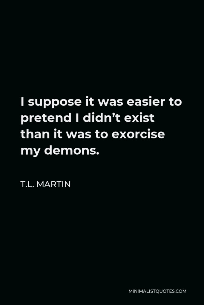 T.L. Martin Quote - I suppose it was easier to pretend I didn’t exist than it was to exorcise my demons.